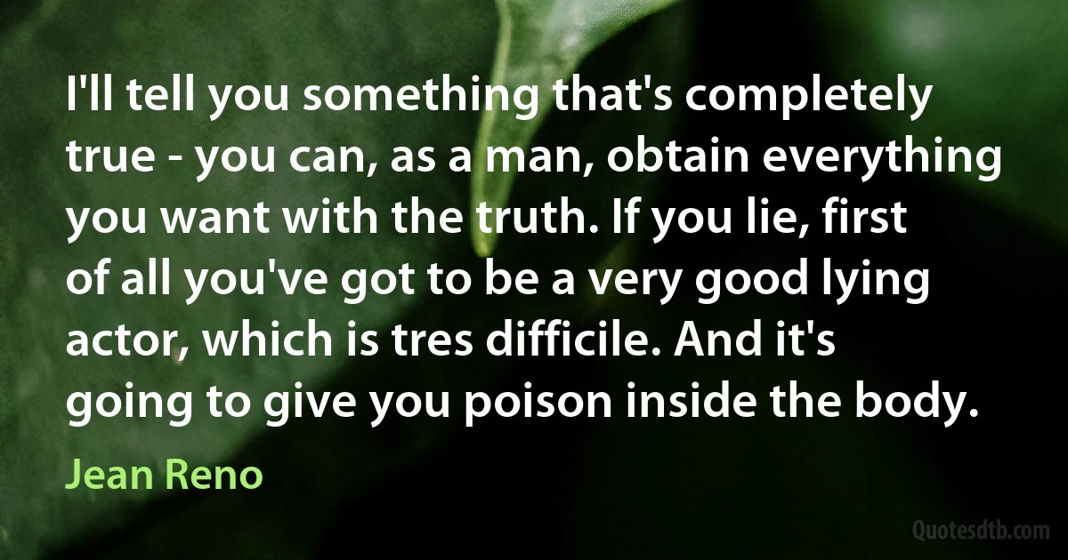 I'll tell you something that's completely true - you can, as a man, obtain everything you want with the truth. If you lie, first of all you've got to be a very good lying actor, which is tres difficile. And it's going to give you poison inside the body. (Jean Reno)