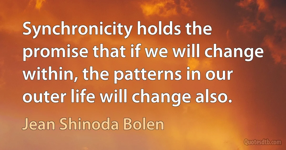 Synchronicity holds the promise that if we will change within, the patterns in our outer life will change also. (Jean Shinoda Bolen)