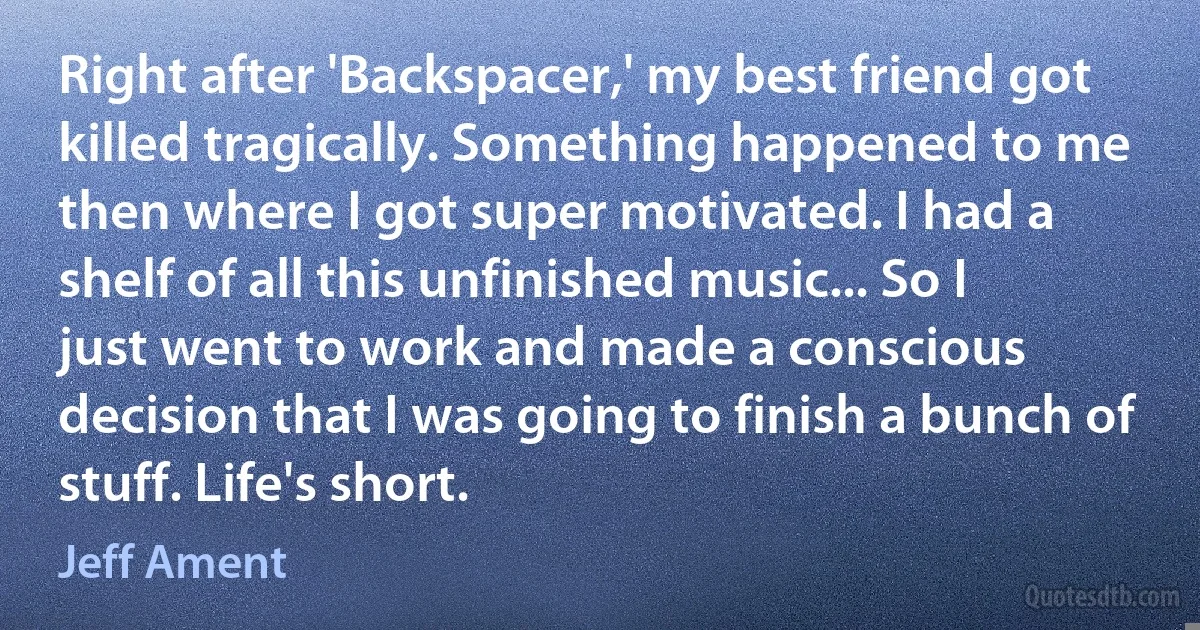 Right after 'Backspacer,' my best friend got killed tragically. Something happened to me then where I got super motivated. I had a shelf of all this unfinished music... So I just went to work and made a conscious decision that I was going to finish a bunch of stuff. Life's short. (Jeff Ament)