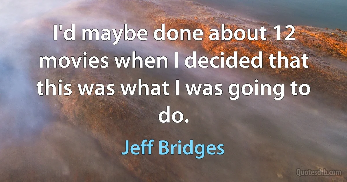 I'd maybe done about 12 movies when I decided that this was what I was going to do. (Jeff Bridges)