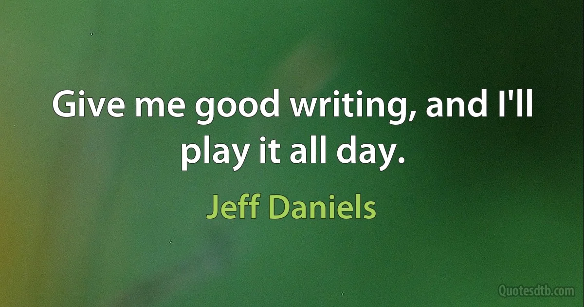 Give me good writing, and I'll play it all day. (Jeff Daniels)