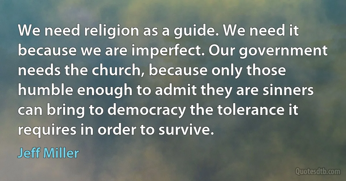 We need religion as a guide. We need it because we are imperfect. Our government needs the church, because only those humble enough to admit they are sinners can bring to democracy the tolerance it requires in order to survive. (Jeff Miller)