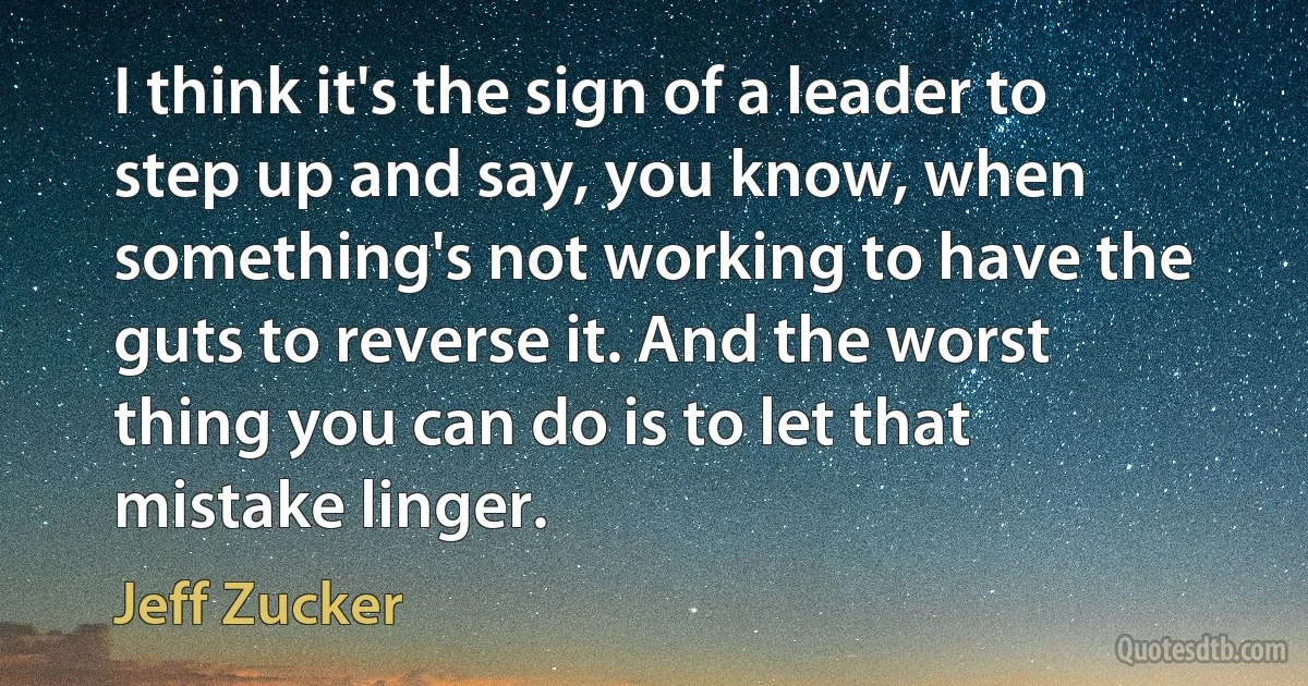 I think it's the sign of a leader to step up and say, you know, when something's not working to have the guts to reverse it. And the worst thing you can do is to let that mistake linger. (Jeff Zucker)