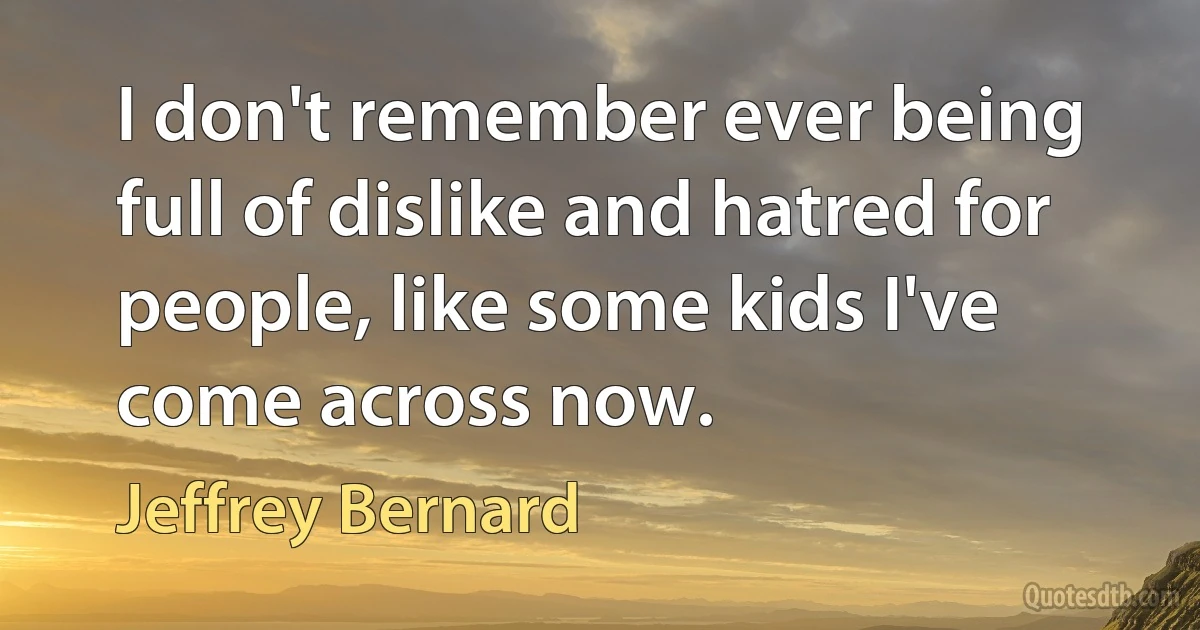 I don't remember ever being full of dislike and hatred for people, like some kids I've come across now. (Jeffrey Bernard)