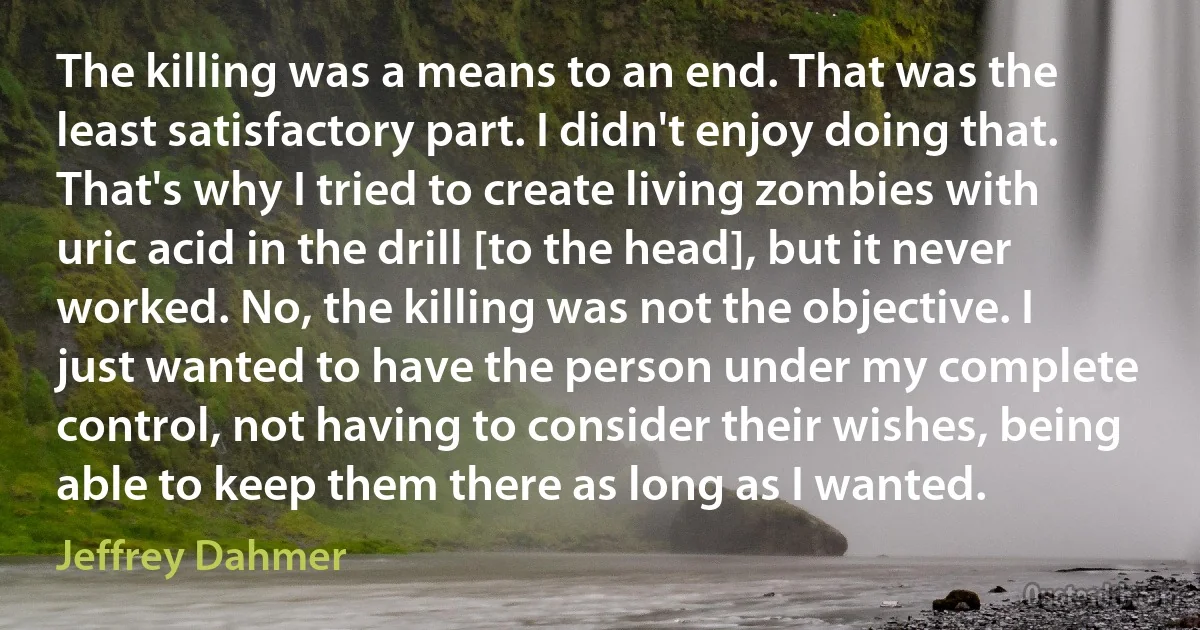 The killing was a means to an end. That was the least satisfactory part. I didn't enjoy doing that. That's why I tried to create living zombies with uric acid in the drill [to the head], but it never worked. No, the killing was not the objective. I just wanted to have the person under my complete control, not having to consider their wishes, being able to keep them there as long as I wanted. (Jeffrey Dahmer)