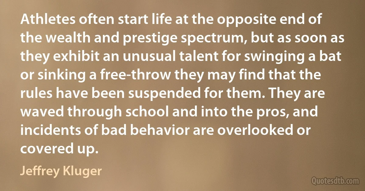 Athletes often start life at the opposite end of the wealth and prestige spectrum, but as soon as they exhibit an unusual talent for swinging a bat or sinking a free-throw they may find that the rules have been suspended for them. They are waved through school and into the pros, and incidents of bad behavior are overlooked or covered up. (Jeffrey Kluger)