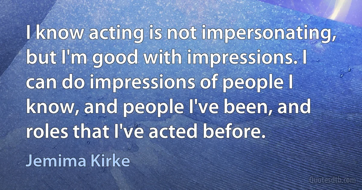 I know acting is not impersonating, but I'm good with impressions. I can do impressions of people I know, and people I've been, and roles that I've acted before. (Jemima Kirke)