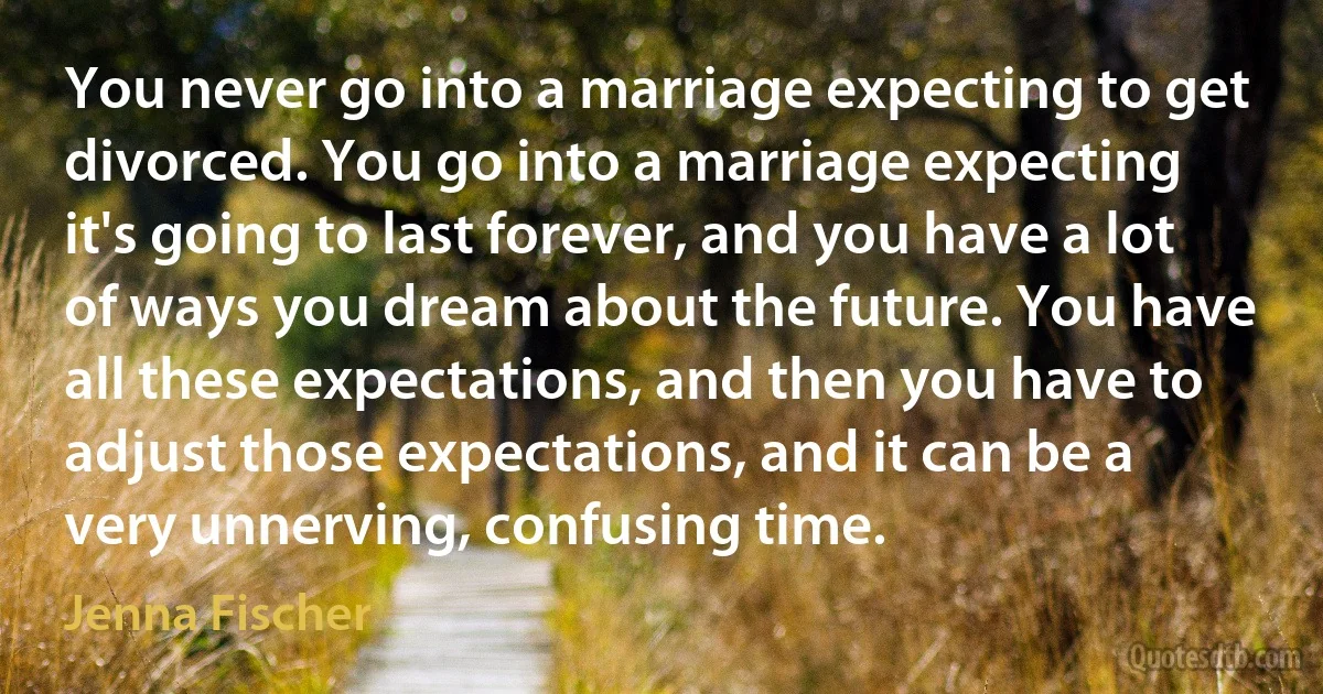 You never go into a marriage expecting to get divorced. You go into a marriage expecting it's going to last forever, and you have a lot of ways you dream about the future. You have all these expectations, and then you have to adjust those expectations, and it can be a very unnerving, confusing time. (Jenna Fischer)