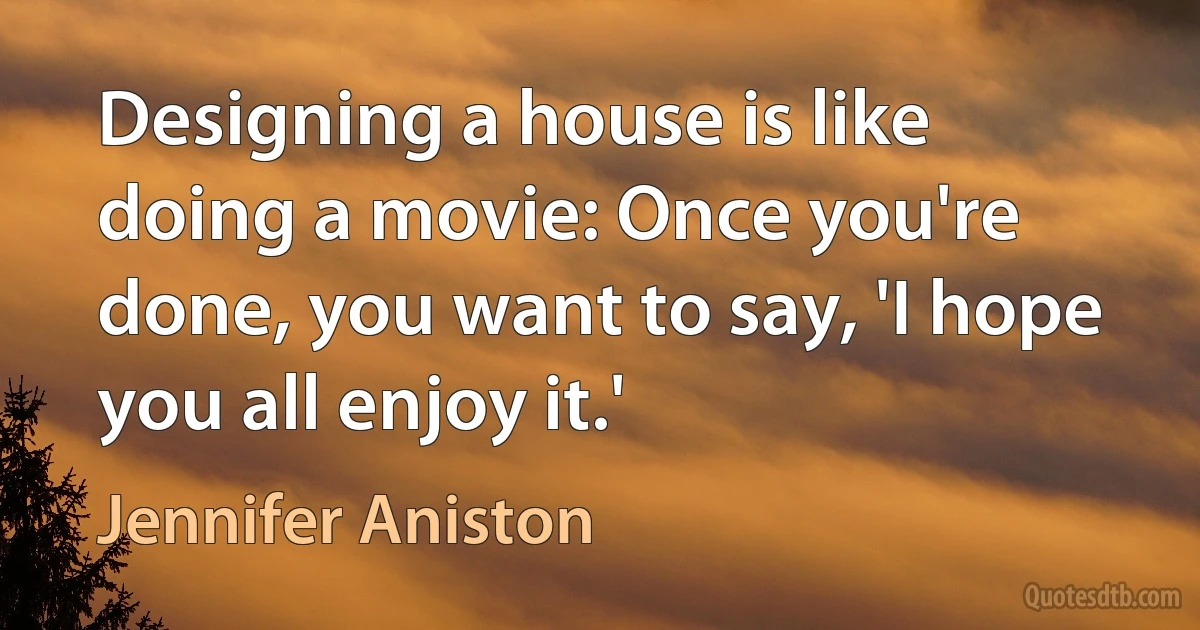 Designing a house is like doing a movie: Once you're done, you want to say, 'I hope you all enjoy it.' (Jennifer Aniston)