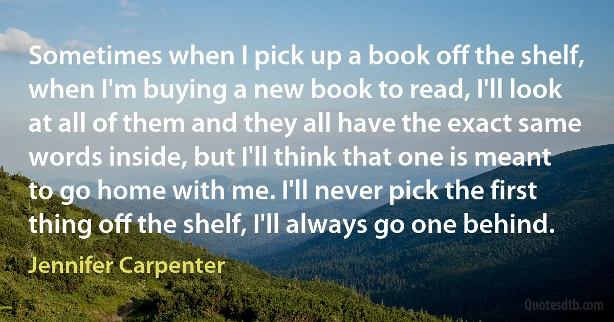 Sometimes when I pick up a book off the shelf, when I'm buying a new book to read, I'll look at all of them and they all have the exact same words inside, but I'll think that one is meant to go home with me. I'll never pick the first thing off the shelf, I'll always go one behind. (Jennifer Carpenter)