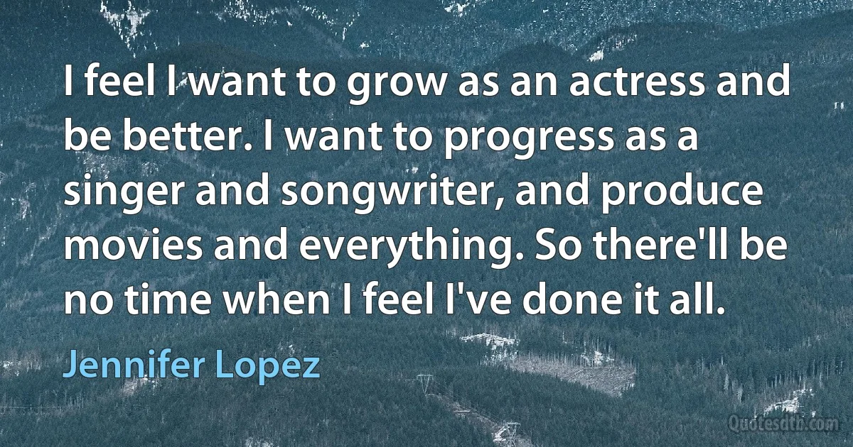 I feel I want to grow as an actress and be better. I want to progress as a singer and songwriter, and produce movies and everything. So there'll be no time when I feel I've done it all. (Jennifer Lopez)