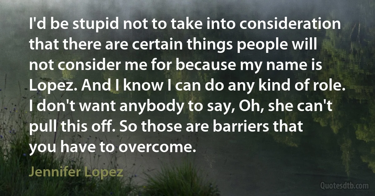 I'd be stupid not to take into consideration that there are certain things people will not consider me for because my name is Lopez. And I know I can do any kind of role. I don't want anybody to say, Oh, she can't pull this off. So those are barriers that you have to overcome. (Jennifer Lopez)