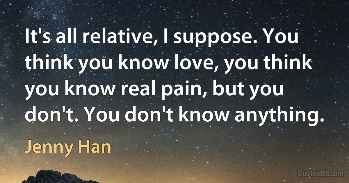 It's all relative, I suppose. You think you know love, you think you know real pain, but you don't. You don't know anything. (Jenny Han)