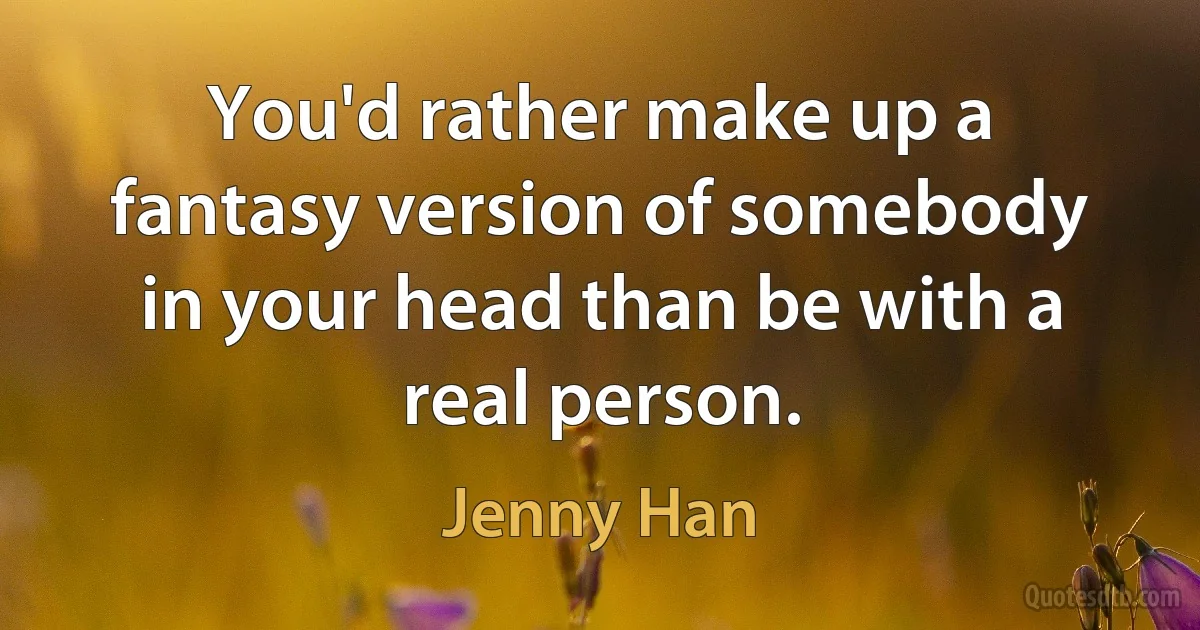 You'd rather make up a fantasy version of somebody in your head than be with a real person. (Jenny Han)