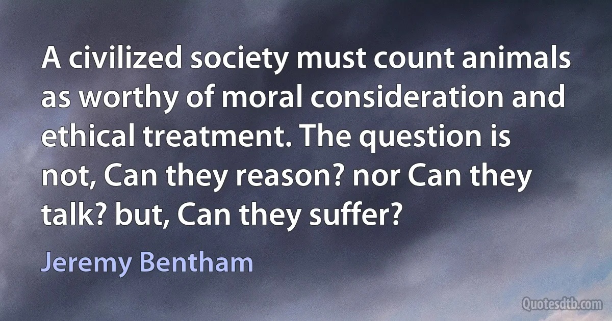 A civilized society must count animals as worthy of moral consideration and ethical treatment. The question is not, Can they reason? nor Can they talk? but, Can they suffer? (Jeremy Bentham)