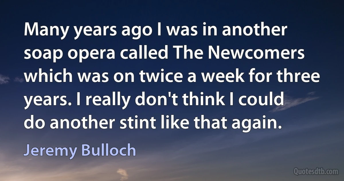 Many years ago I was in another soap opera called The Newcomers which was on twice a week for three years. I really don't think I could do another stint like that again. (Jeremy Bulloch)