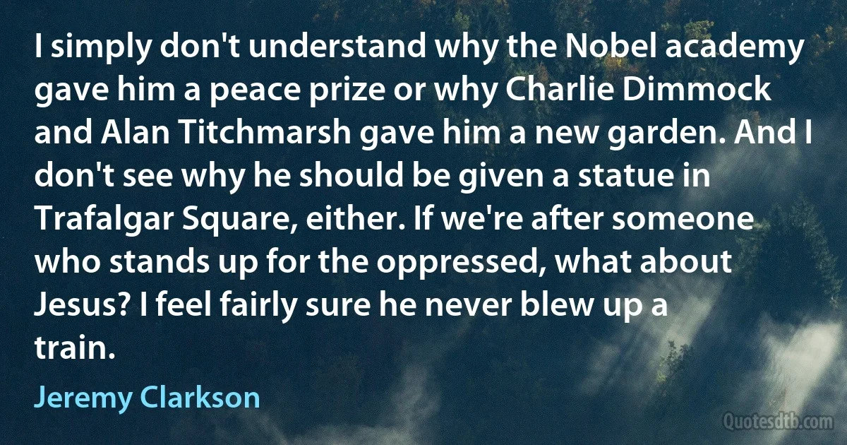 I simply don't understand why the Nobel academy gave him a peace prize or why Charlie Dimmock and Alan Titchmarsh gave him a new garden. And I don't see why he should be given a statue in Trafalgar Square, either. If we're after someone who stands up for the oppressed, what about Jesus? I feel fairly sure he never blew up a train. (Jeremy Clarkson)