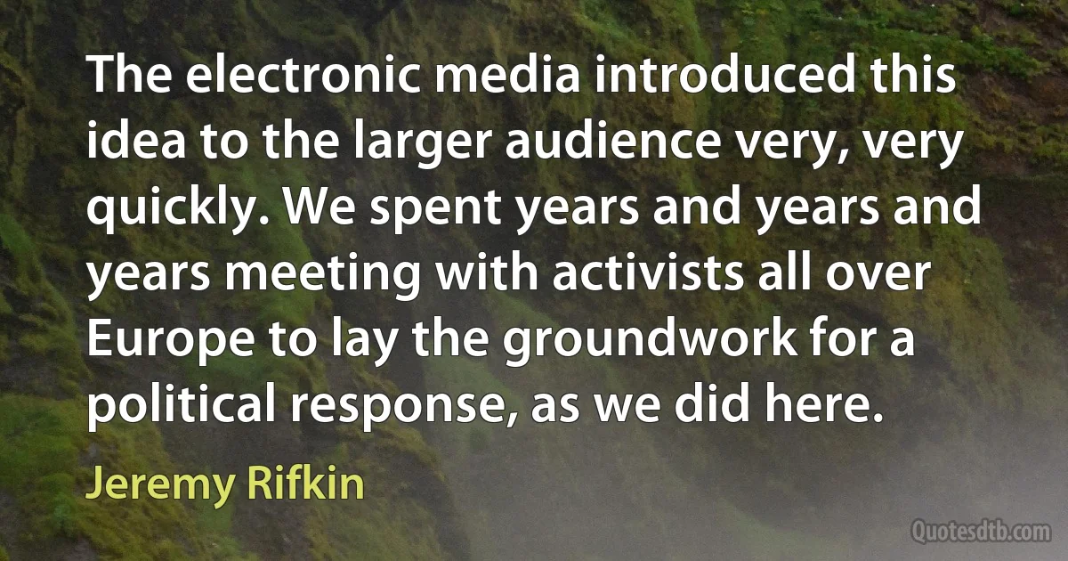 The electronic media introduced this idea to the larger audience very, very quickly. We spent years and years and years meeting with activists all over Europe to lay the groundwork for a political response, as we did here. (Jeremy Rifkin)