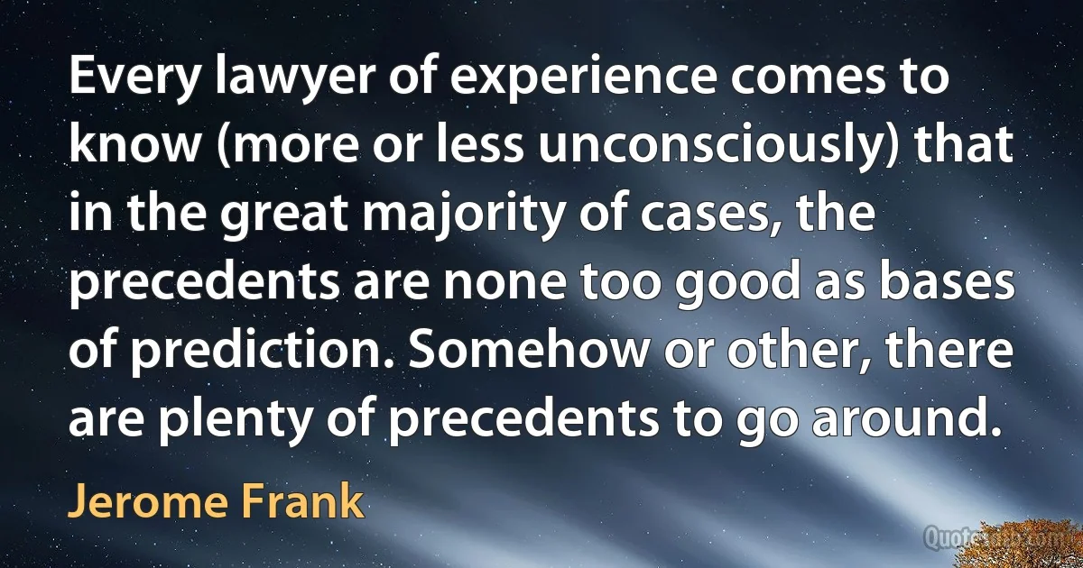 Every lawyer of experience comes to know (more or less unconsciously) that in the great majority of cases, the precedents are none too good as bases of prediction. Somehow or other, there are plenty of precedents to go around. (Jerome Frank)