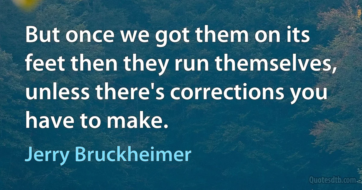 But once we got them on its feet then they run themselves, unless there's corrections you have to make. (Jerry Bruckheimer)