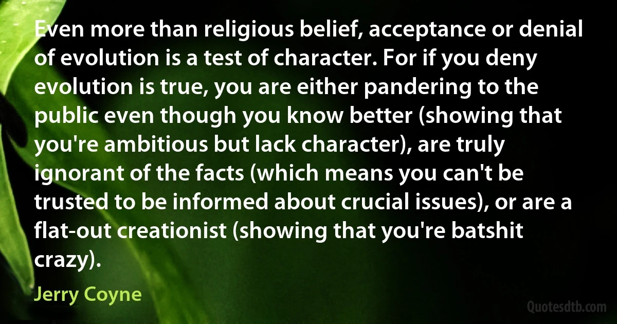 Even more than religious belief, acceptance or denial of evolution is a test of character. For if you deny evolution is true, you are either pandering to the public even though you know better (showing that you're ambitious but lack character), are truly ignorant of the facts (which means you can't be trusted to be informed about crucial issues), or are a flat-out creationist (showing that you're batshit crazy). (Jerry Coyne)