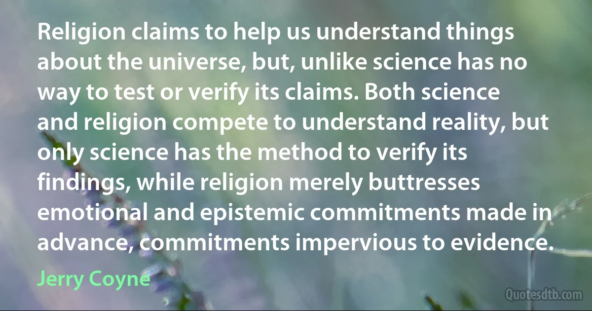 Religion claims to help us understand things about the universe, but, unlike science has no way to test or verify its claims. Both science and religion compete to understand reality, but only science has the method to verify its findings, while religion merely buttresses emotional and epistemic commitments made in advance, commitments impervious to evidence. (Jerry Coyne)