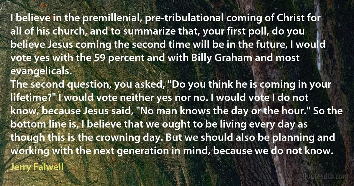 I believe in the premillenial, pre-tribulational coming of Christ for all of his church, and to summarize that, your first poll, do you believe Jesus coming the second time will be in the future, I would vote yes with the 59 percent and with Billy Graham and most evangelicals.
The second question, you asked, "Do you think he is coming in your lifetime?" I would vote neither yes nor no. I would vote I do not know, because Jesus said, "No man knows the day or the hour." So the bottom line is, I believe that we ought to be living every day as though this is the crowning day. But we should also be planning and working with the next generation in mind, because we do not know. (Jerry Falwell)