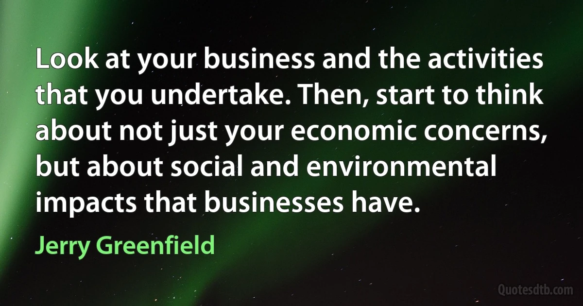 Look at your business and the activities that you undertake. Then, start to think about not just your economic concerns, but about social and environmental impacts that businesses have. (Jerry Greenfield)