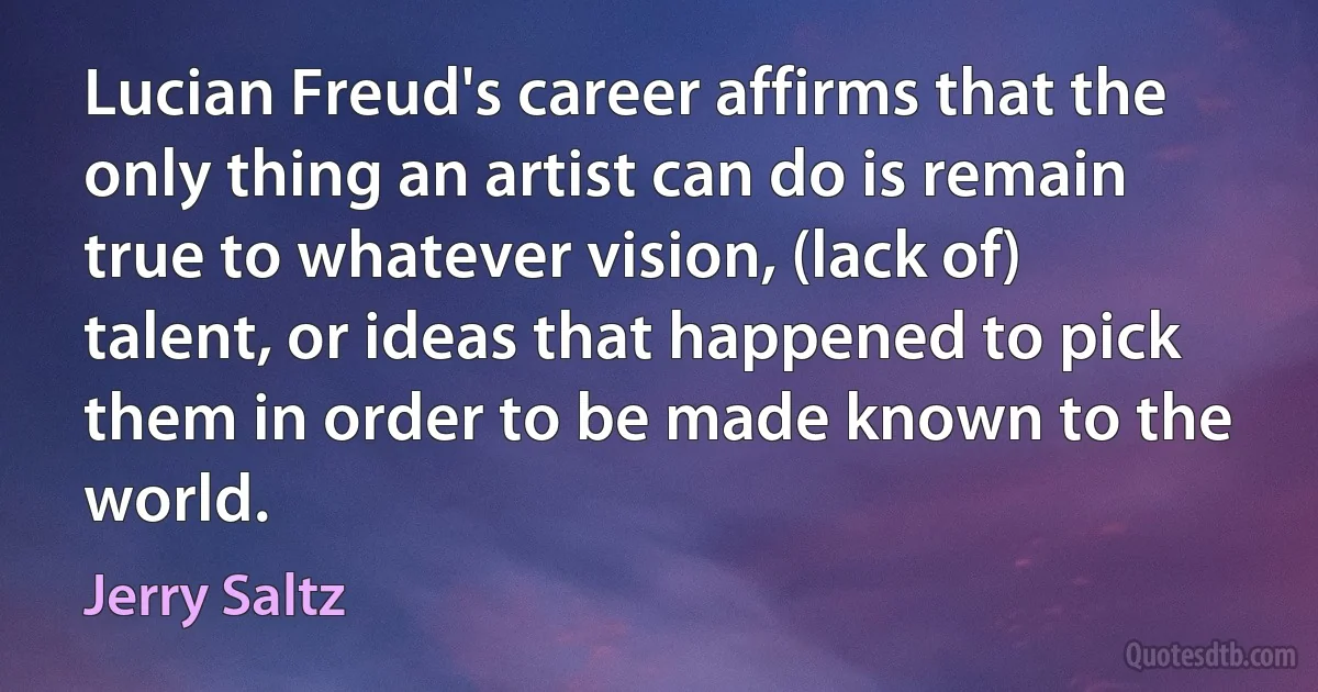 Lucian Freud's career affirms that the only thing an artist can do is remain true to whatever vision, (lack of) talent, or ideas that happened to pick them in order to be made known to the world. (Jerry Saltz)