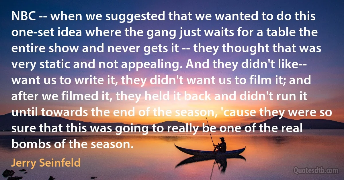 NBC -- when we suggested that we wanted to do this one-set idea where the gang just waits for a table the entire show and never gets it -- they thought that was very static and not appealing. And they didn't like-- want us to write it, they didn't want us to film it; and after we filmed it, they held it back and didn't run it until towards the end of the season, 'cause they were so sure that this was going to really be one of the real bombs of the season. (Jerry Seinfeld)