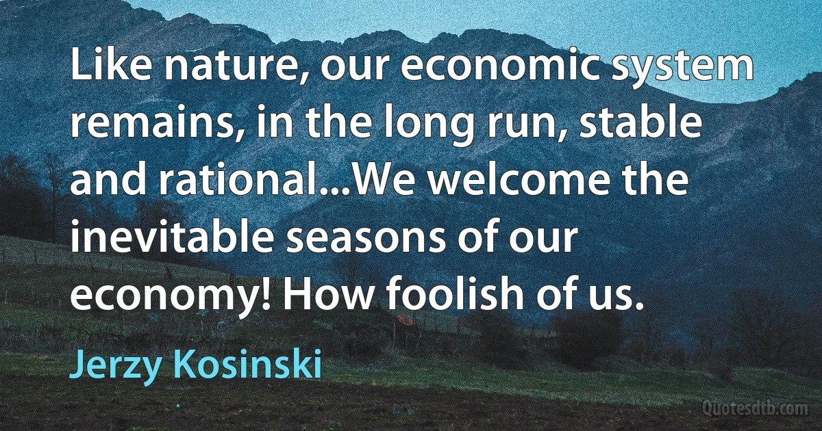 Like nature, our economic system remains, in the long run, stable and rational...We welcome the inevitable seasons of our economy! How foolish of us. (Jerzy Kosinski)