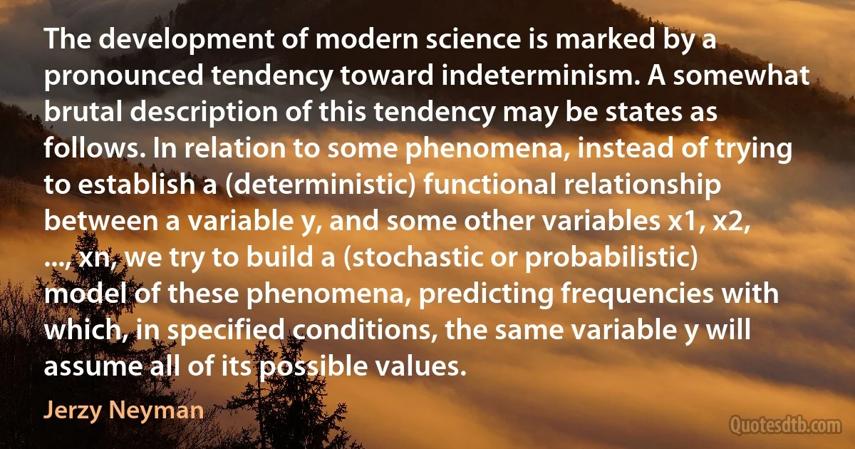 The development of modern science is marked by a pronounced tendency toward indeterminism. A somewhat brutal description of this tendency may be states as follows. In relation to some phenomena, instead of trying to establish a (deterministic) functional relationship between a variable y, and some other variables x1, x2, ..., xn, we try to build a (stochastic or probabilistic) model of these phenomena, predicting frequencies with which, in specified conditions, the same variable y will assume all of its possible values. (Jerzy Neyman)