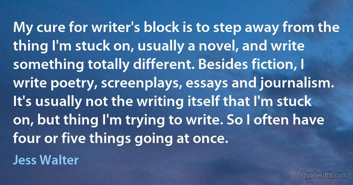 My cure for writer's block is to step away from the thing I'm stuck on, usually a novel, and write something totally different. Besides fiction, I write poetry, screenplays, essays and journalism. It's usually not the writing itself that I'm stuck on, but thing I'm trying to write. So I often have four or five things going at once. (Jess Walter)