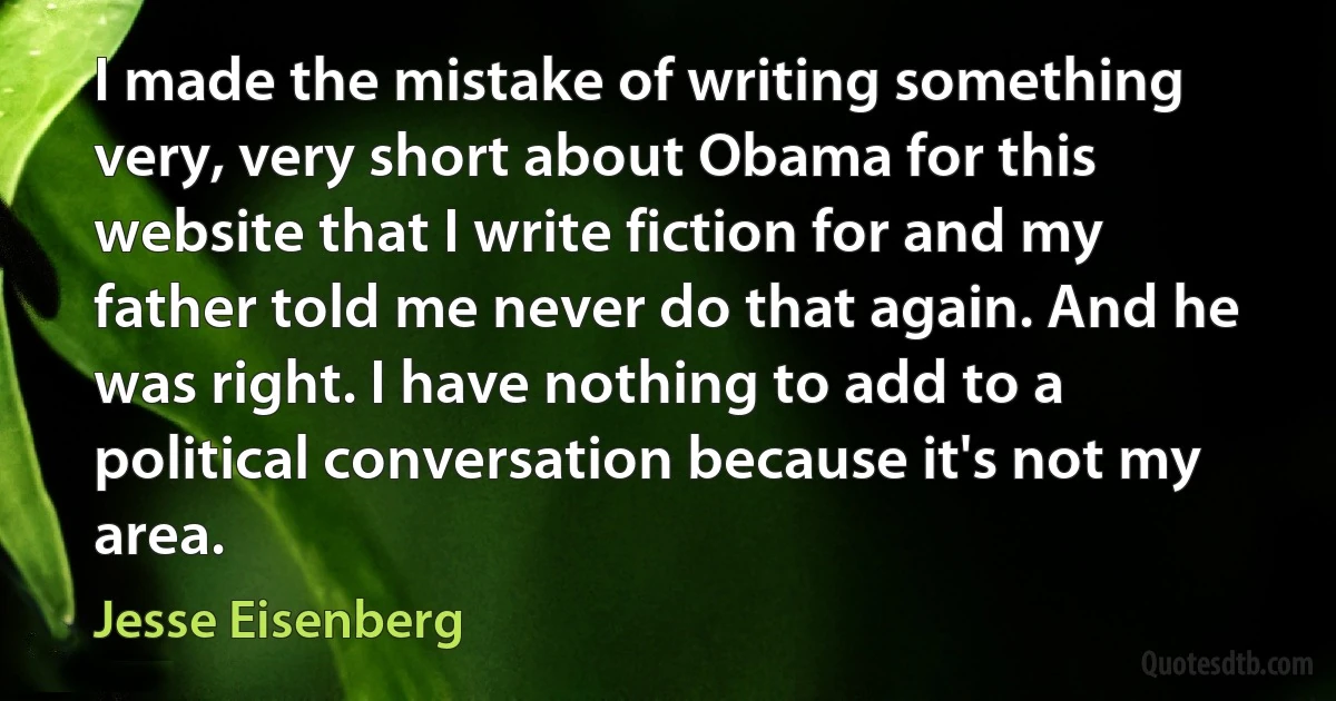 I made the mistake of writing something very, very short about Obama for this website that I write fiction for and my father told me never do that again. And he was right. I have nothing to add to a political conversation because it's not my area. (Jesse Eisenberg)