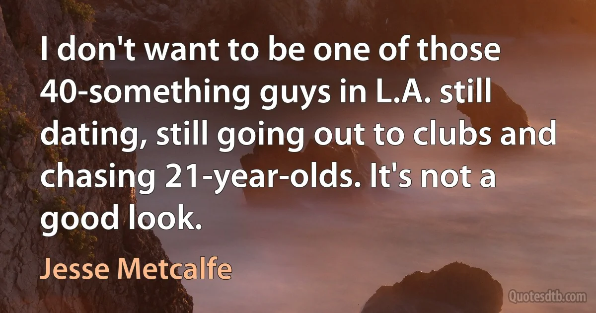 I don't want to be one of those 40-something guys in L.A. still dating, still going out to clubs and chasing 21-year-olds. It's not a good look. (Jesse Metcalfe)