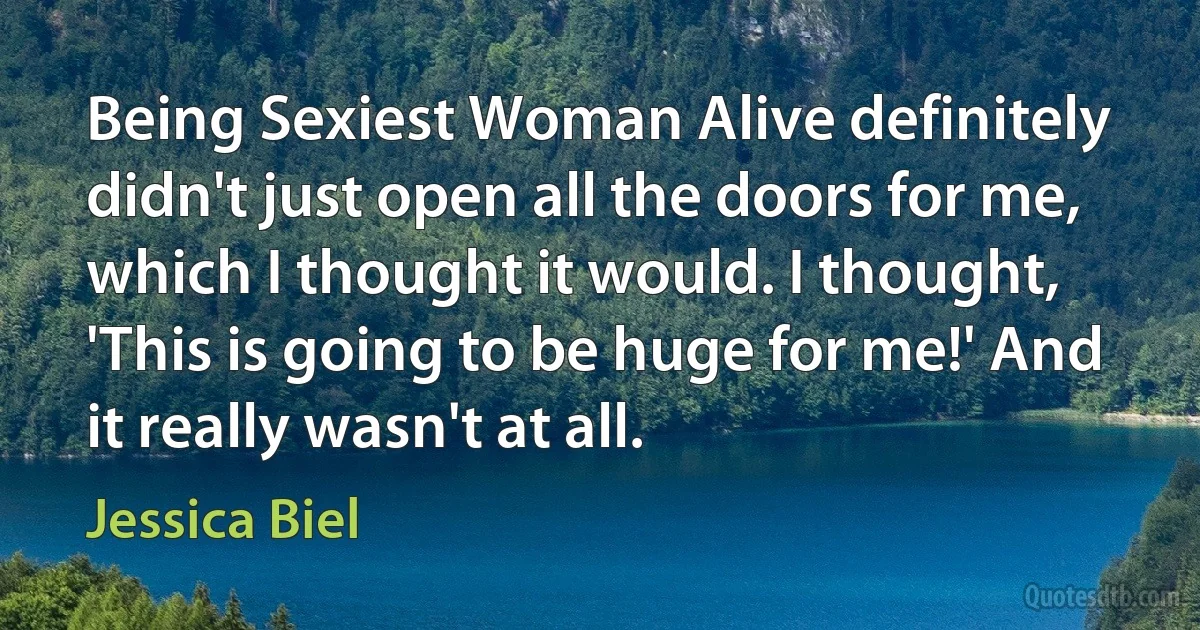 Being Sexiest Woman Alive definitely didn't just open all the doors for me, which I thought it would. I thought, 'This is going to be huge for me!' And it really wasn't at all. (Jessica Biel)