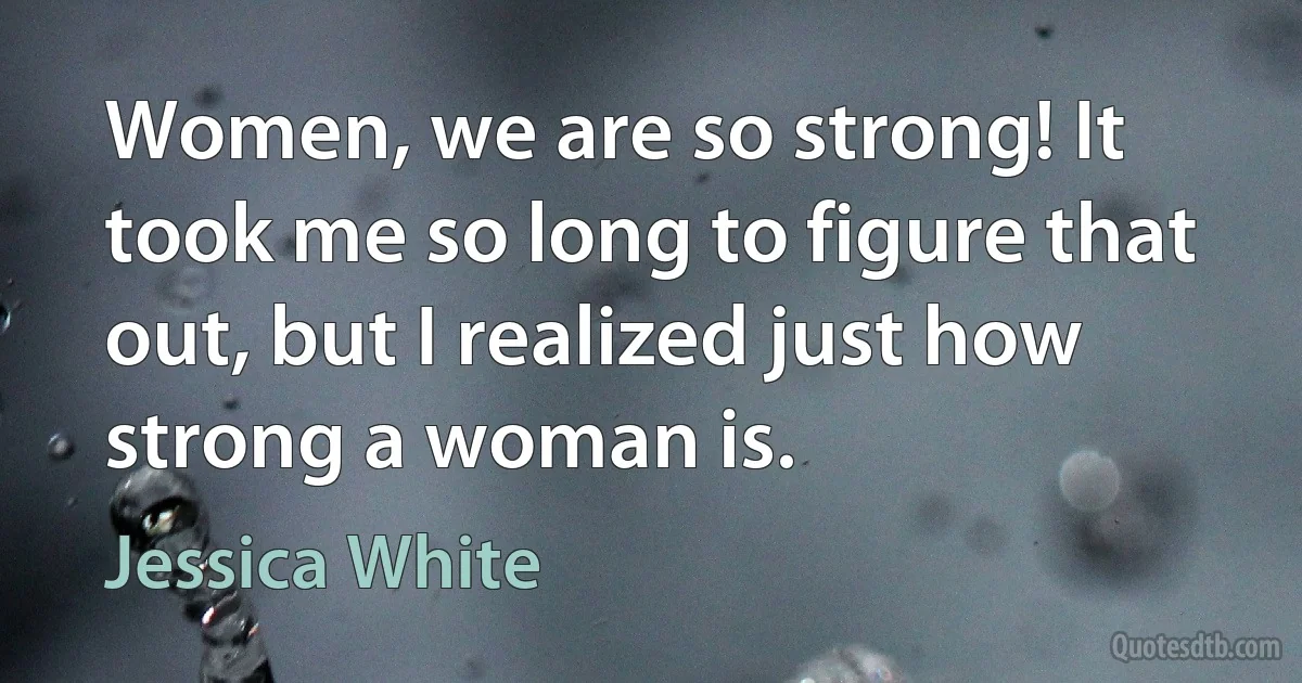 Women, we are so strong! It took me so long to figure that out, but I realized just how strong a woman is. (Jessica White)