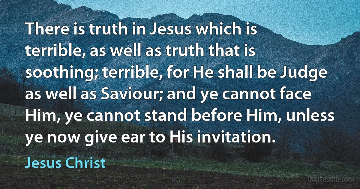 There is truth in Jesus which is terrible, as well as truth that is soothing; terrible, for He shall be Judge as well as Saviour; and ye cannot face Him, ye cannot stand before Him, unless ye now give ear to His invitation. (Jesus Christ)