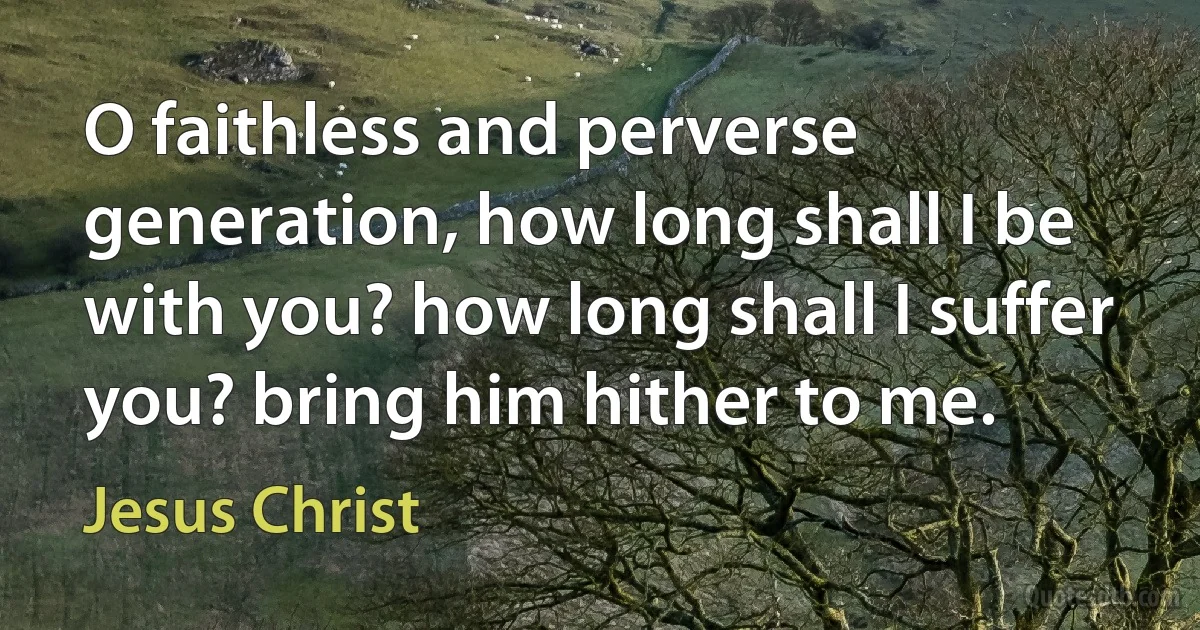 O faithless and perverse generation, how long shall I be with you? how long shall I suffer you? bring him hither to me. (Jesus Christ)