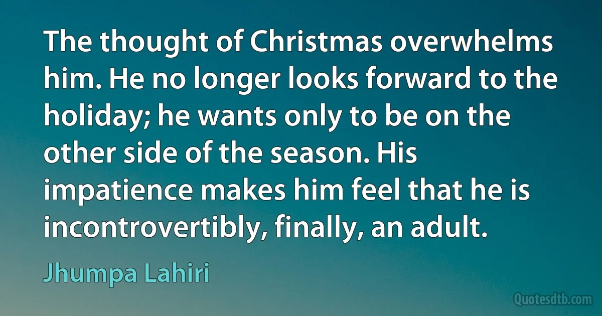 The thought of Christmas overwhelms him. He no longer looks forward to the holiday; he wants only to be on the other side of the season. His impatience makes him feel that he is incontrovertibly, finally, an adult. (Jhumpa Lahiri)