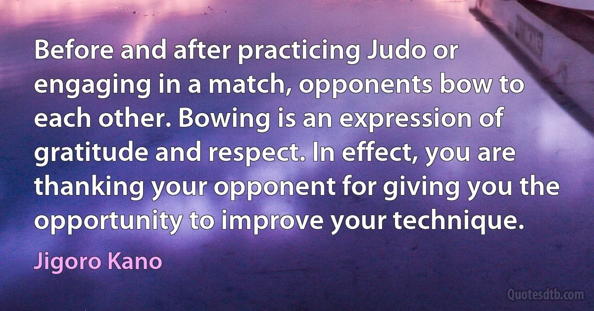 Before and after practicing Judo or engaging in a match, opponents bow to each other. Bowing is an expression of gratitude and respect. In effect, you are thanking your opponent for giving you the opportunity to improve your technique. (Jigoro Kano)