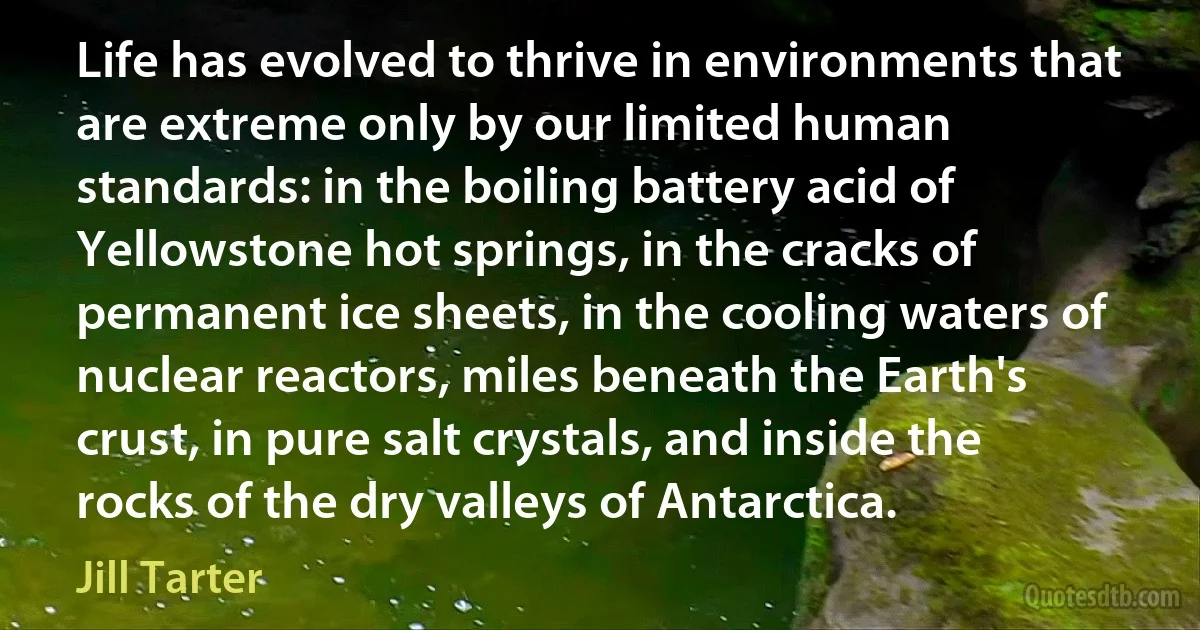 Life has evolved to thrive in environments that are extreme only by our limited human standards: in the boiling battery acid of Yellowstone hot springs, in the cracks of permanent ice sheets, in the cooling waters of nuclear reactors, miles beneath the Earth's crust, in pure salt crystals, and inside the rocks of the dry valleys of Antarctica. (Jill Tarter)