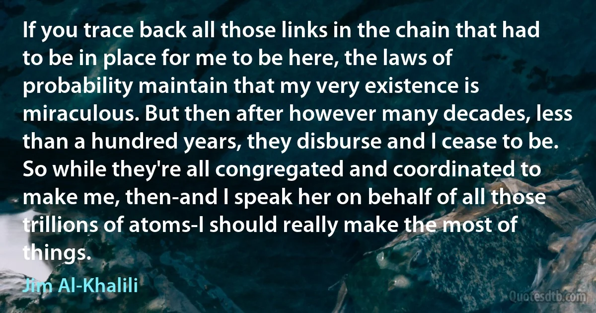 If you trace back all those links in the chain that had to be in place for me to be here, the laws of probability maintain that my very existence is miraculous. But then after however many decades, less than a hundred years, they disburse and I cease to be. So while they're all congregated and coordinated to make me, then-and I speak her on behalf of all those trillions of atoms-I should really make the most of things. (Jim Al-Khalili)