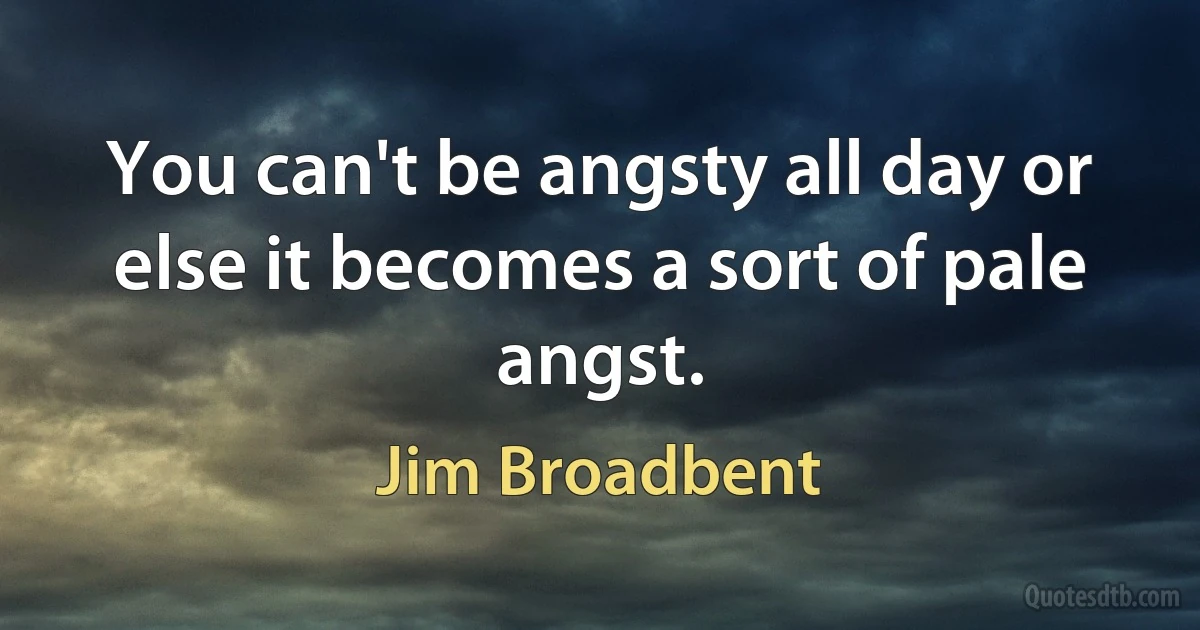 You can't be angsty all day or else it becomes a sort of pale angst. (Jim Broadbent)