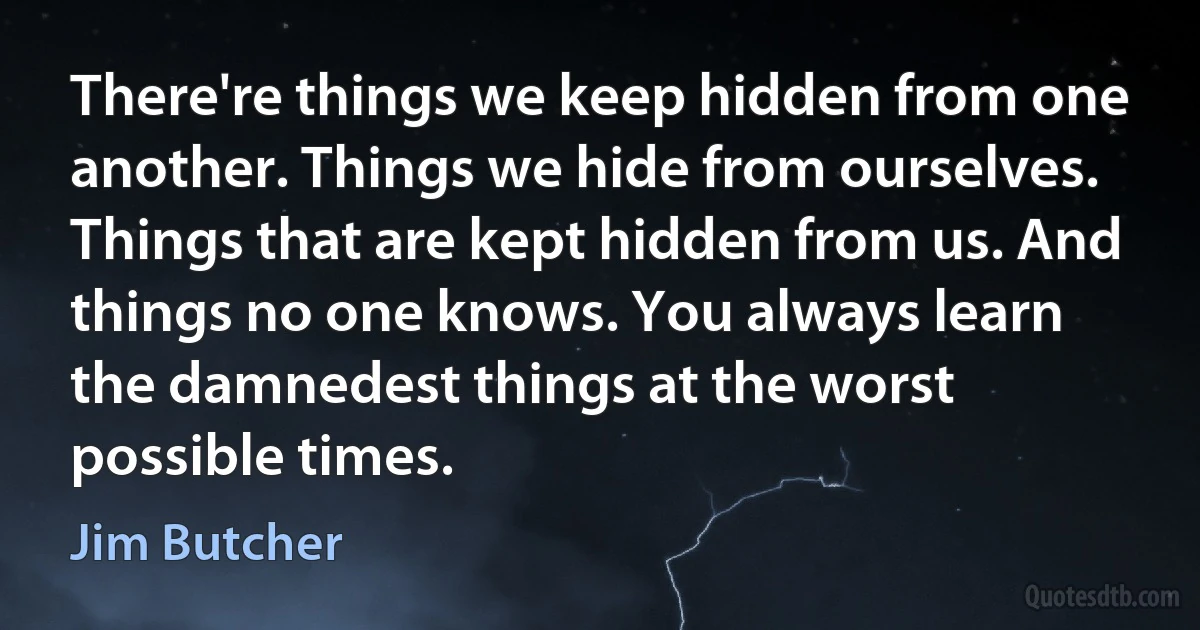 There're things we keep hidden from one another. Things we hide from ourselves. Things that are kept hidden from us. And things no one knows. You always learn the damnedest things at the worst possible times. (Jim Butcher)