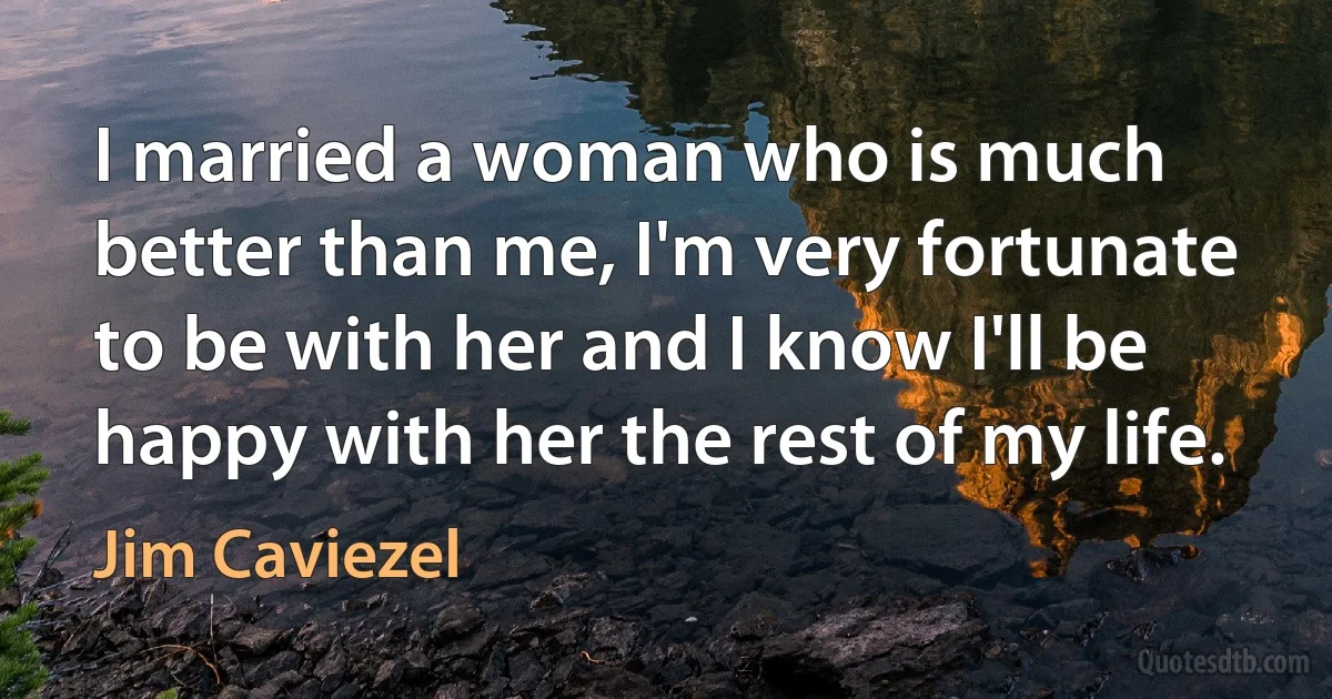 I married a woman who is much better than me, I'm very fortunate to be with her and I know I'll be happy with her the rest of my life. (Jim Caviezel)