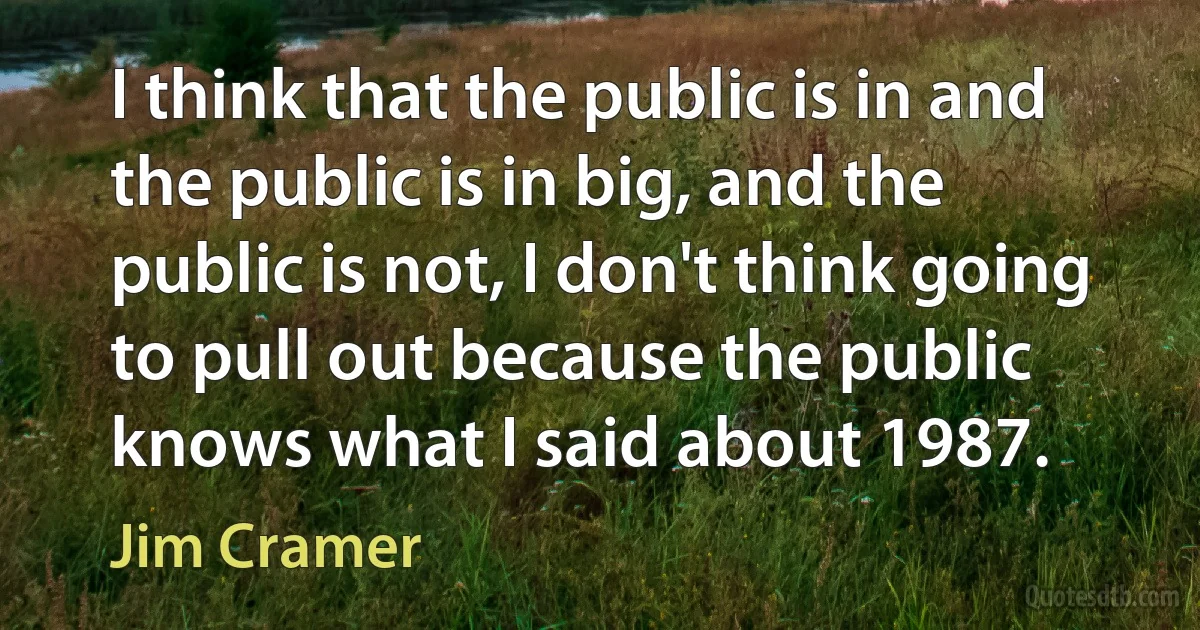 I think that the public is in and the public is in big, and the public is not, I don't think going to pull out because the public knows what I said about 1987. (Jim Cramer)