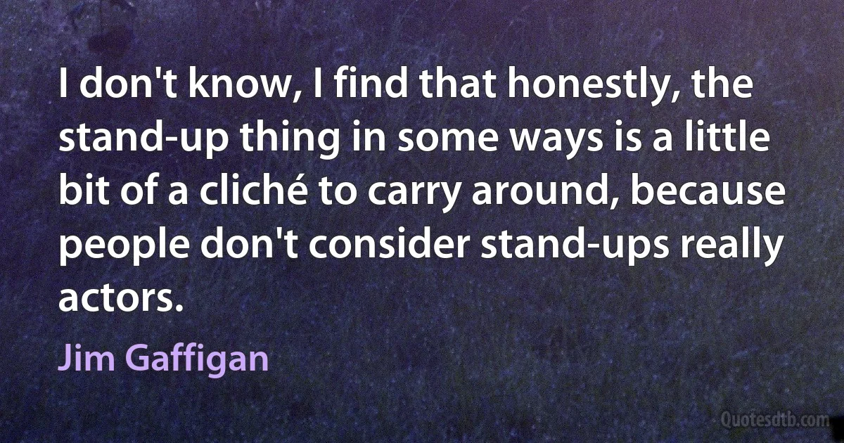 I don't know, I find that honestly, the stand-up thing in some ways is a little bit of a cliché to carry around, because people don't consider stand-ups really actors. (Jim Gaffigan)