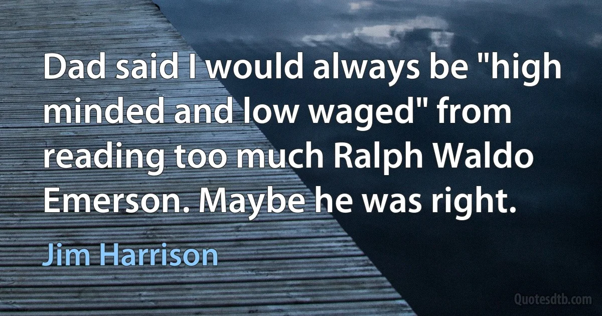 Dad said I would always be "high minded and low waged" from reading too much Ralph Waldo Emerson. Maybe he was right. (Jim Harrison)