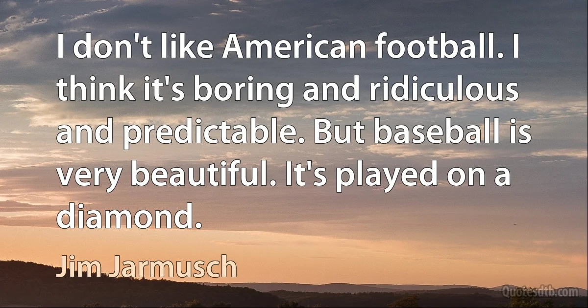 I don't like American football. I think it's boring and ridiculous and predictable. But baseball is very beautiful. It's played on a diamond. (Jim Jarmusch)